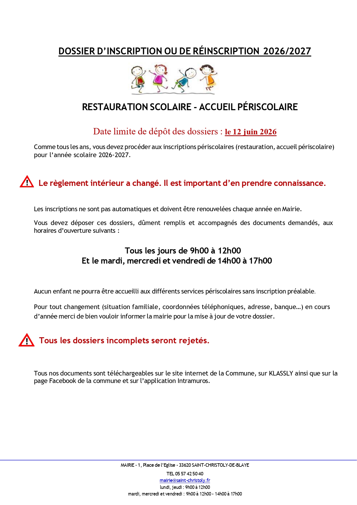 DOSSIER D’INSCRIPTION OU DE RÉINSCRIPTION  2025/2026  RESTAURATION SCOLAIRE - ACCUEIL PÉRISCOLAIRE  Date limite de dépôt des dossiers : le 23 mai 2025  Comme tous les ans, vous devez procéder aux inscriptions périscolaires (restauration, accueil périscolaire)  pour l’année scolaire 2025-2026.   Le règlement intérieur a changé. Il est important d’en prendre connaissance.  Les inscriptions ne sont pas automatiques et doivent être renouvelées chaque année en Mairie.  Vous devez déposer ces dossiers, dûment remplis et accompagnés des documents demandés, aux  horaires d’ouverture suivants :  Mardi, mercredi et vendredi de 14h00 à 17h00  Aucun enfant ne pourra être accueilli aux différents services périscolaires sans inscription préalable.  Pour tout changement (situation familiale, coordonnées téléphoniques, adresse, banque…) en cours  d’année merci de bien vouloir informer la mairie pour la mise à jour de votre dossier.  Tous les dossiers incomplets seront rejetés.  Tous nos documents sont téléchargeables sur le site internet de la Commune, sur Klassly ainsi que sur la  page Facebook de la commune et sur l’application Intramuros.
